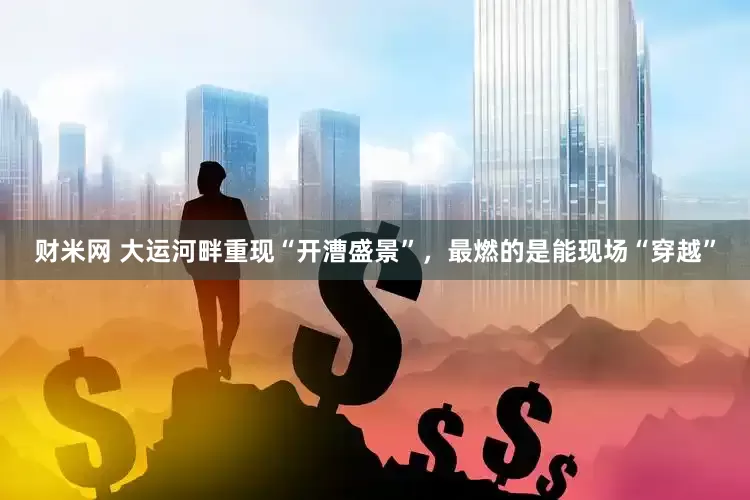 财米网 大运河畔重现“开漕盛景”，最燃的是能现场“穿越”