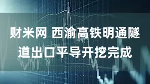 财米网 西渝高铁明通隧道出口平导开挖完成