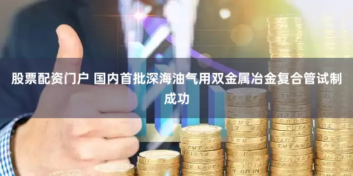 股票配资门户 国内首批深海油气用双金属冶金复合管试制成功