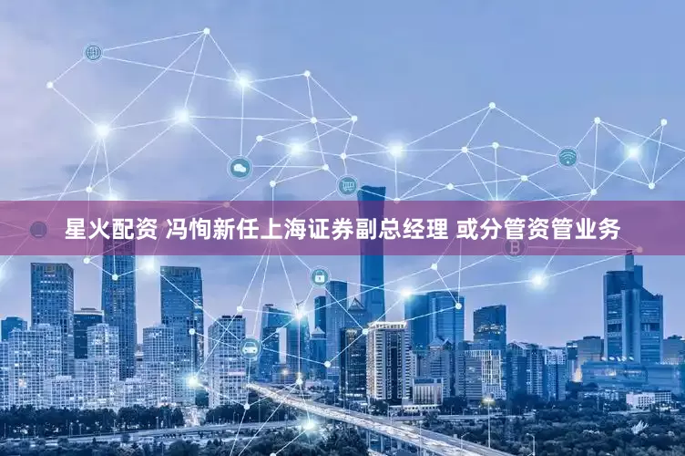 星火配资 冯恂新任上海证券副总经理 或分管资管业务