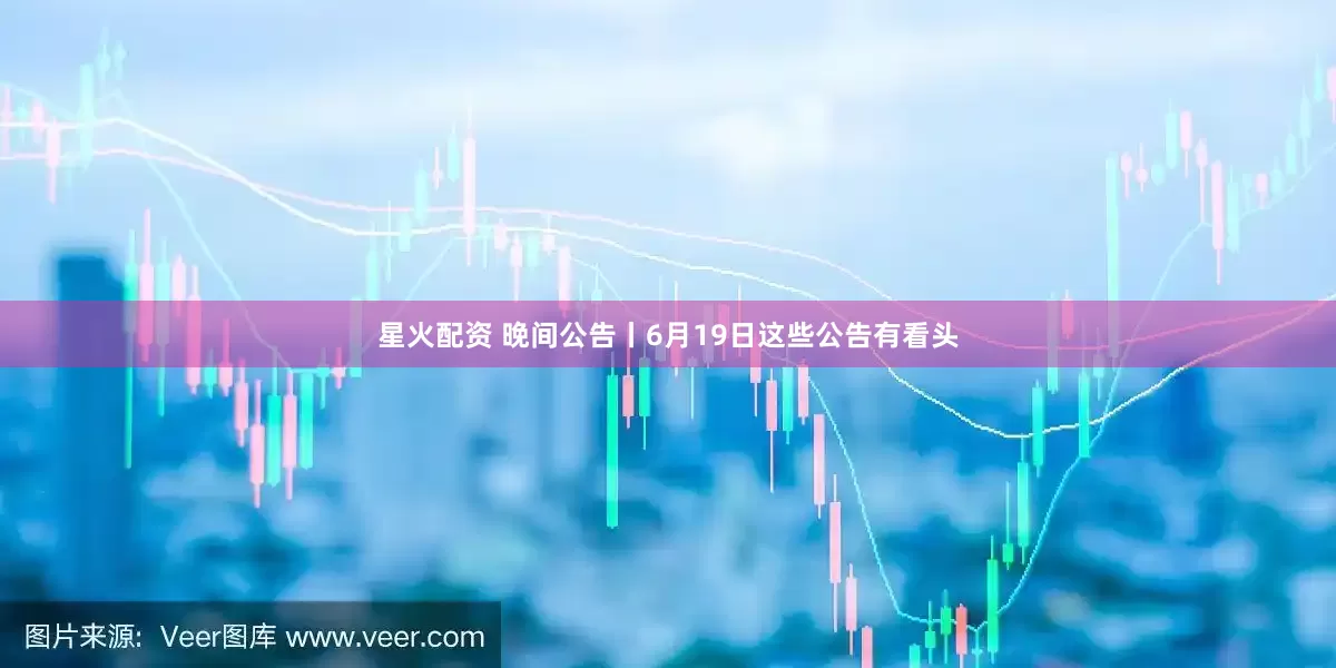 星火配资 晚间公告丨6月19日这些公告有看头
