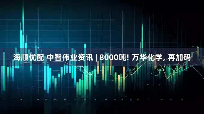 海顺优配 中智伟业资讯 | 8000吨! 万华化学, 再加码