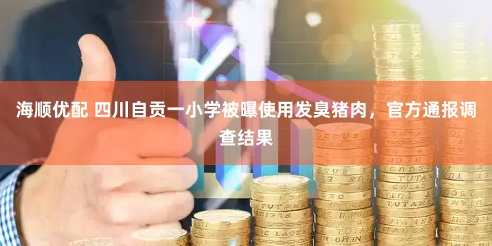 海顺优配 四川自贡一小学被曝使用发臭猪肉，官方通报调查结果