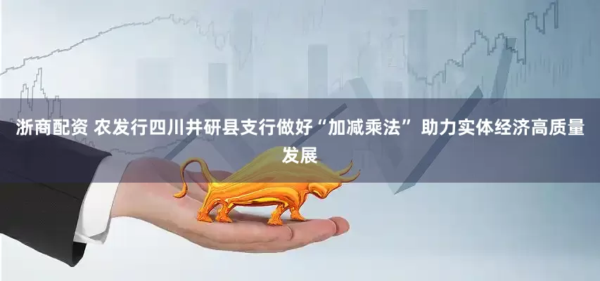 浙商配资 农发行四川井研县支行做好“加减乘法” 助力实体经济高质量发展