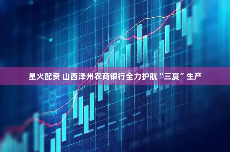 星火配资 山西泽州农商银行全力护航“三夏”生产