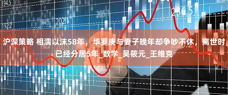 沪深策略 相濡以沫58年，华罗庚与妻子晚年却争吵不休，离世时已经分居5年_数学_吴筱元_王维克