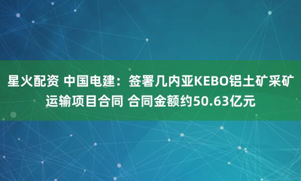 星火配资 中国电建：签署几内亚KEBO铝土矿采矿运输项目合同 合同金额约50.63亿元