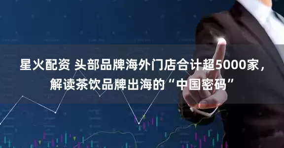 星火配资 头部品牌海外门店合计超5000家，解读茶饮品牌出海的“中国密码”