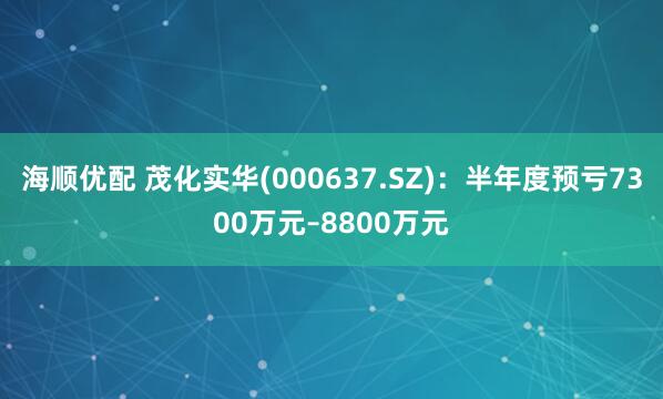 海顺优配 茂化实华(000637.SZ)：半年度预亏7300万元–8800万元
