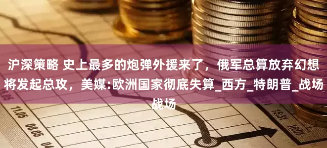 沪深策略 史上最多的炮弹外援来了，俄军总算放弃幻想将发起总攻，美媒:欧洲国家彻底失算_西方_特朗普_战场