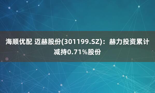 海顺优配 迈赫股份(301199.SZ)：赫力投资累计减持0.71%股份