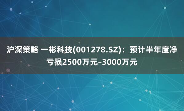 沪深策略 一彬科技(001278.SZ)：预计半年度净亏损2500万元–3000万元
