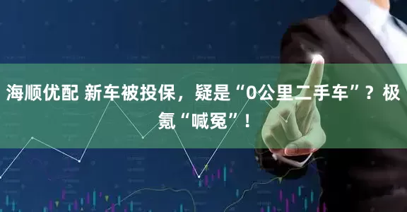 海顺优配 新车被投保，疑是“0公里二手车”？极氪“喊冤”！