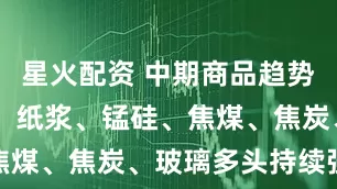 星火配资 中期商品趋势榜|工业硅、纸浆、锰硅、焦煤、焦炭、玻璃多头持续强势