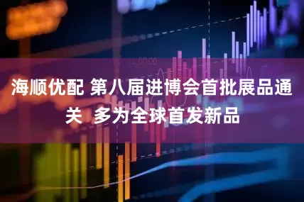 海顺优配 第八届进博会首批展品通关  多为全球首发新品