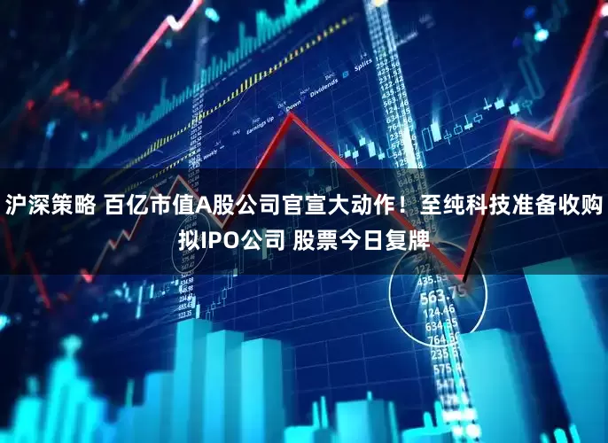 沪深策略 百亿市值A股公司官宣大动作！至纯科技准备收购拟IPO公司 股票今日复牌