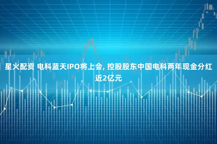 星火配资 电科蓝天IPO将上会, 控股股东中国电科两年现金分红近2亿元