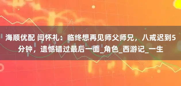 海顺优配 闫怀礼：临终想再见师父师兄，八戒迟到5分钟，遗憾错过最后一面_角色_西游记_一生