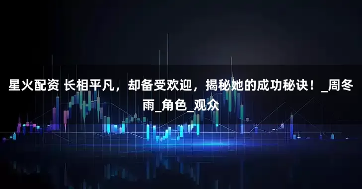 星火配资 长相平凡，却备受欢迎，揭秘她的成功秘诀！_周冬雨_角色_观众