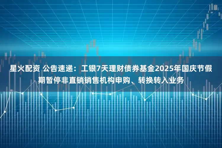 星火配资 公告速递：工银7天理财债券基金2025年国庆节假期暂停非直销销售机构申购、转换转入业务
