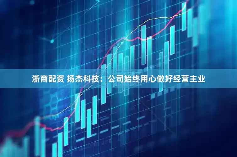 浙商配资 扬杰科技：公司始终用心做好经营主业