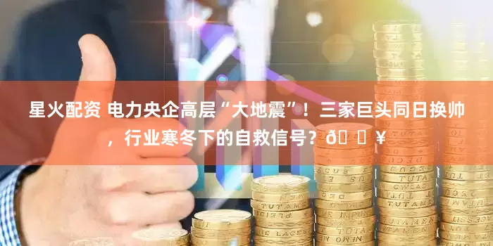 星火配资 电力央企高层“大地震”！三家巨头同日换帅，行业寒冬下的自救信号？🔥
